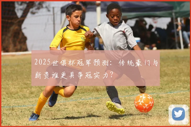 2025世俱杯冠军预测：传统豪门与新贵谁更具争冠实力？