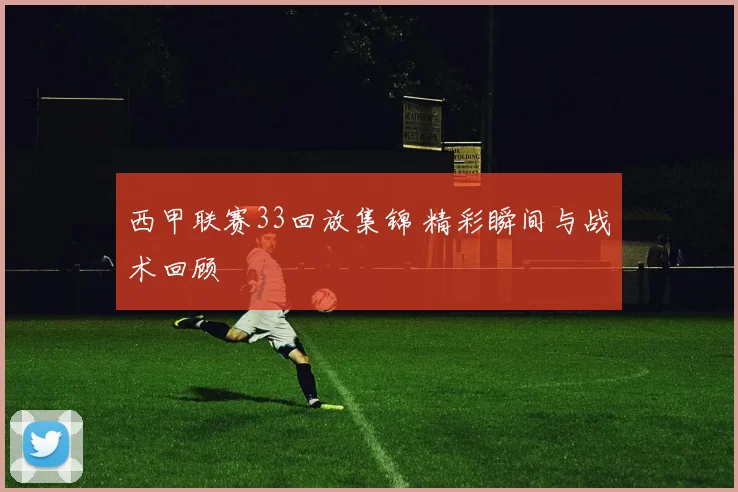 西甲联赛33回放集锦 精彩瞬间与战术回顾