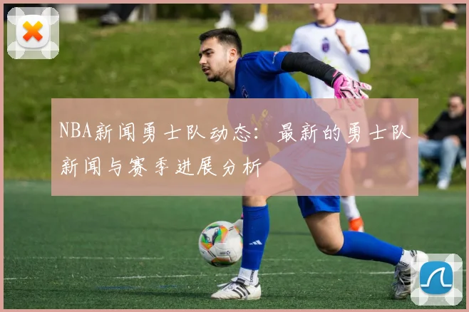 NBA新闻勇士队动态：最新的勇士队新闻与赛季进展分析