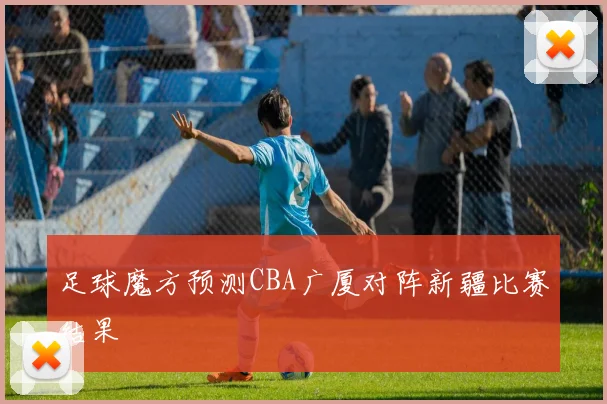足球魔方预测CBA广厦对阵新疆比赛结果