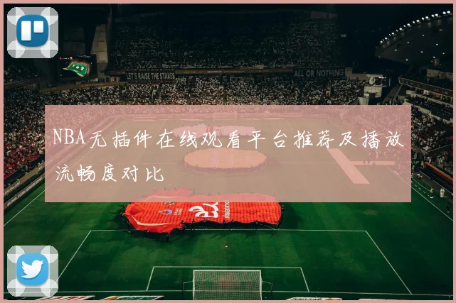 NBA无插件在线观看平台推荐及播放流畅度对比