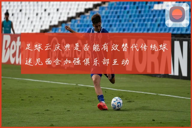 足球云庆典是否能有效替代传统球迷见面会加强俱乐部互动