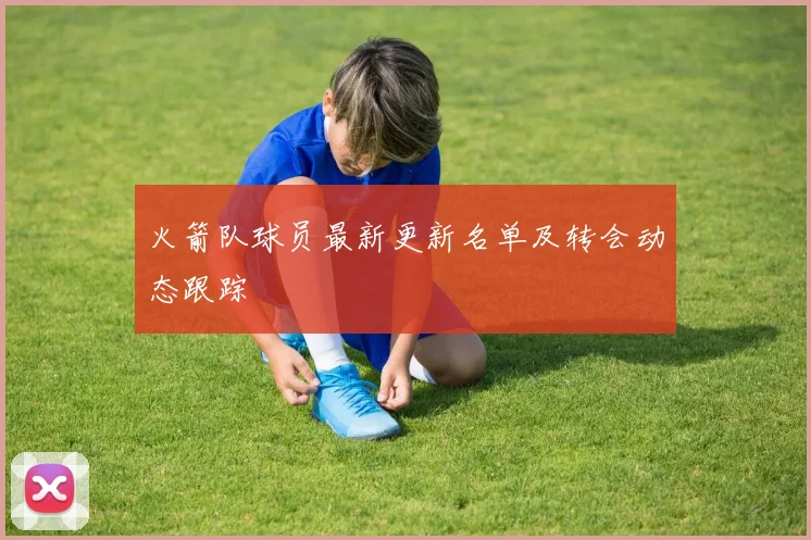 火箭队球员最新更新名单及转会动态跟踪