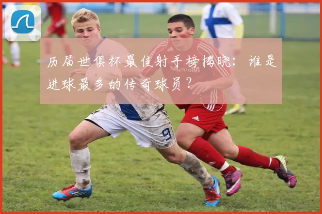 历届世俱杯最佳射手榜揭晓：谁是进球最多的传奇球员？