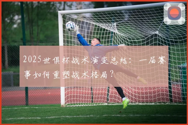 2025世俱杯战术演变总结：一届赛事如何重塑战术格局？